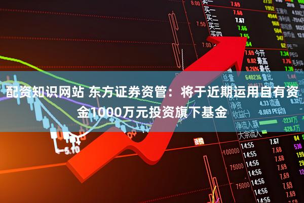 配资知识网站 东方证券资管：将于近期运用自有资金1000万元投资旗下基金