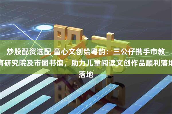 炒股配资选配 童心文创绘粤韵：三公仔携手市教育研究院及市图书馆，助力儿童阅读文创作品顺利落地