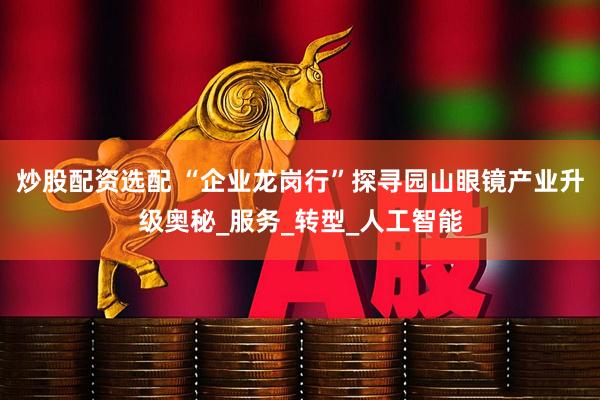 炒股配资选配 “企业龙岗行”探寻园山眼镜产业升级奥秘_服务_转型_人工智能
