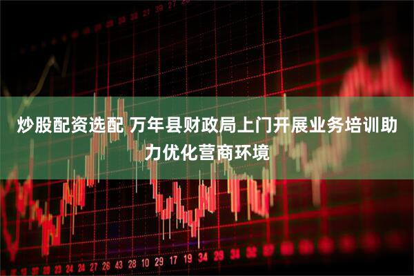 炒股配资选配 万年县财政局上门开展业务培训助力优化营商环境