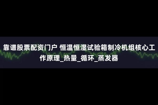 靠谱股票配资门户 恒温恒湿试验箱制冷机组核心工作原理_热量_循环_蒸发器