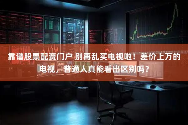靠谱股票配资门户 别再乱买电视啦！差价上万的电视，普通人真能看出区别吗？