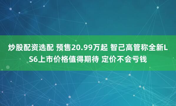 炒股配资选配 预售20.99万起 智己高管称全新LS6上市价格值得期待 定价不会亏钱
