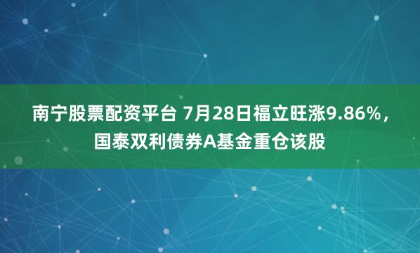 南宁股票配资平台 7月28日福立旺涨9.86%，国泰双利债券A基金重仓该股