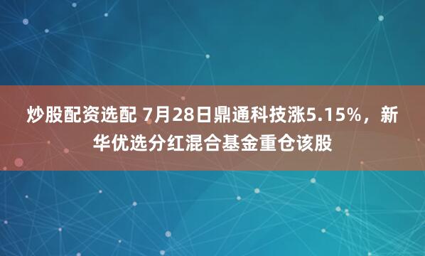 炒股配资选配 7月28日鼎通科技涨5.15%，新华优选分红混合基金重仓该股
