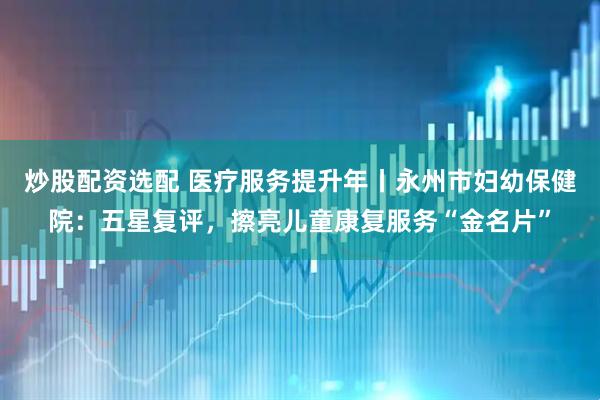 炒股配资选配 医疗服务提升年丨永州市妇幼保健院：五星复评，擦亮儿童康复服务“金名片”