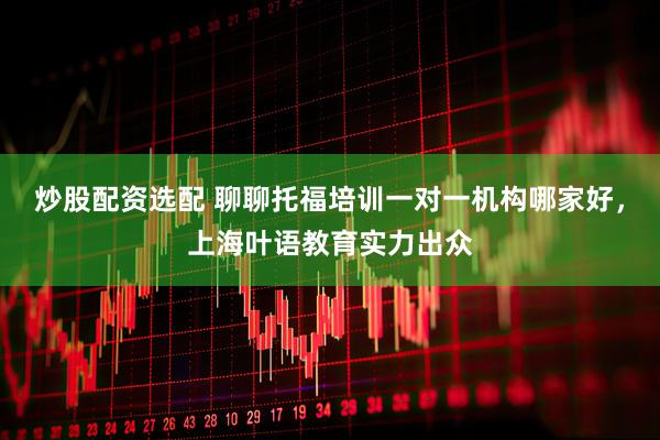 炒股配资选配 聊聊托福培训一对一机构哪家好，上海叶语教育实力出众