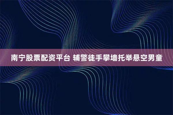 南宁股票配资平台 辅警徒手攀墙托举悬空男童