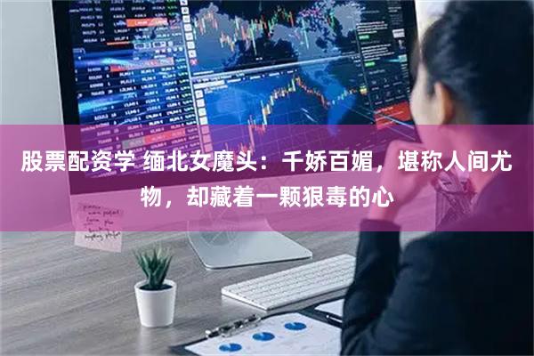 股票配资学 缅北女魔头：千娇百媚，堪称人间尤物，却藏着一颗狠毒的心