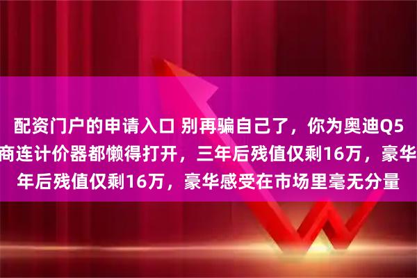 配资门户的申请入口 别再骗自己了，你为奥迪Q5L多花的20万，二手车商连计价器都懒得打开，三年后残值仅剩16万，豪华感受在市场里毫无分量