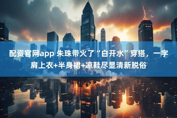 配资官网app 朱珠带火了“白开水”穿搭，一字肩上衣+半身裙+凉鞋尽显清新脱俗