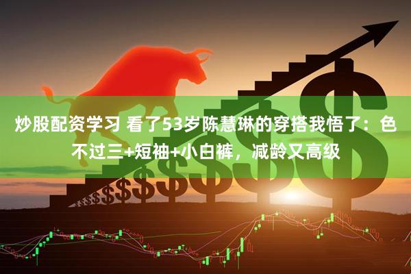炒股配资学习 看了53岁陈慧琳的穿搭我悟了：色不过三+短袖+小白裤，减龄又高级