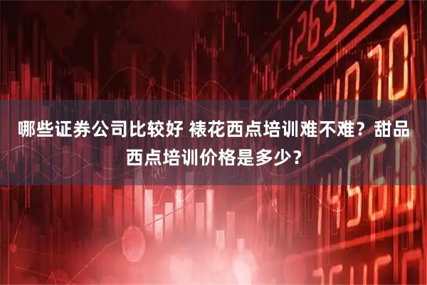 哪些证券公司比较好 裱花西点培训难不难？甜品西点培训价格是多少？