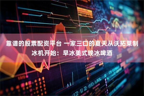 靠谱的股票配资平台 一家三口的夏天从沃拓莱制冰机开始：早冰美式晚冰啤酒